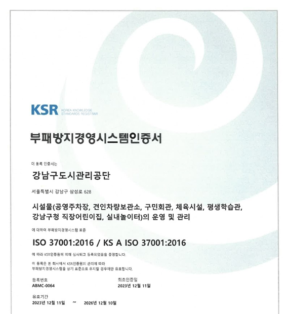 KSR (Korea Knowledge Standards Registrar) 부패방지경영시스템 인증서  이 문서의 인증서는 강남구도시관리공단 서울특별시 강남구 삼성로 628  시설물 (공영주차장, 견인차량보관소, 구민회관, 체육시설, 평생학습관, 강남구청 직장어린이집, 실내놀이터)의 운영 및 관리  위 범위의 부패방지경영시스템 표준 ISO 37001:2016 / KS A ISO 37001:2016  에 따라 KSR 인증원의 인증심사를 통과하였음을 증명합니다.  등록번호: ABMC-0064 유효기간: 2023년 10월 31일 ~ 2026년 10월 30일 최초등록일: 2020년 11월 9일