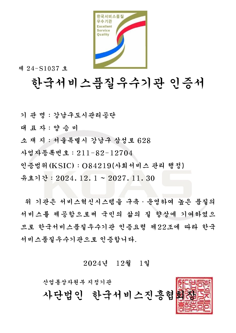 제 24-S1037호  한국서비스품질우수기관 인증서  기관명: 강남구도시관리공단 대표자: 양승미 소재지: 서울특별시 강남구 삼성로 628 사업자등록번호: 211-82-12704 인증범위 (KSIC): O84219 (사회서비스 관리 행정) 유효기간: 2024. 12. 1 ~ 2027. 11. 30  위 기관은 서비스 혁신 시스템을 구축·운영하여 높은 품질의 서비스를 제공함으로써 국민의 삶의 질 향상에 기여하였으므로 한국서비스품질우수기관 인증요령 제22조에 따라 한국서비스품질우수기관으로 인증합니다.  2024년 12월 1일  산업통상자원부 지정기관 사단법인 한국서비스진흥협회