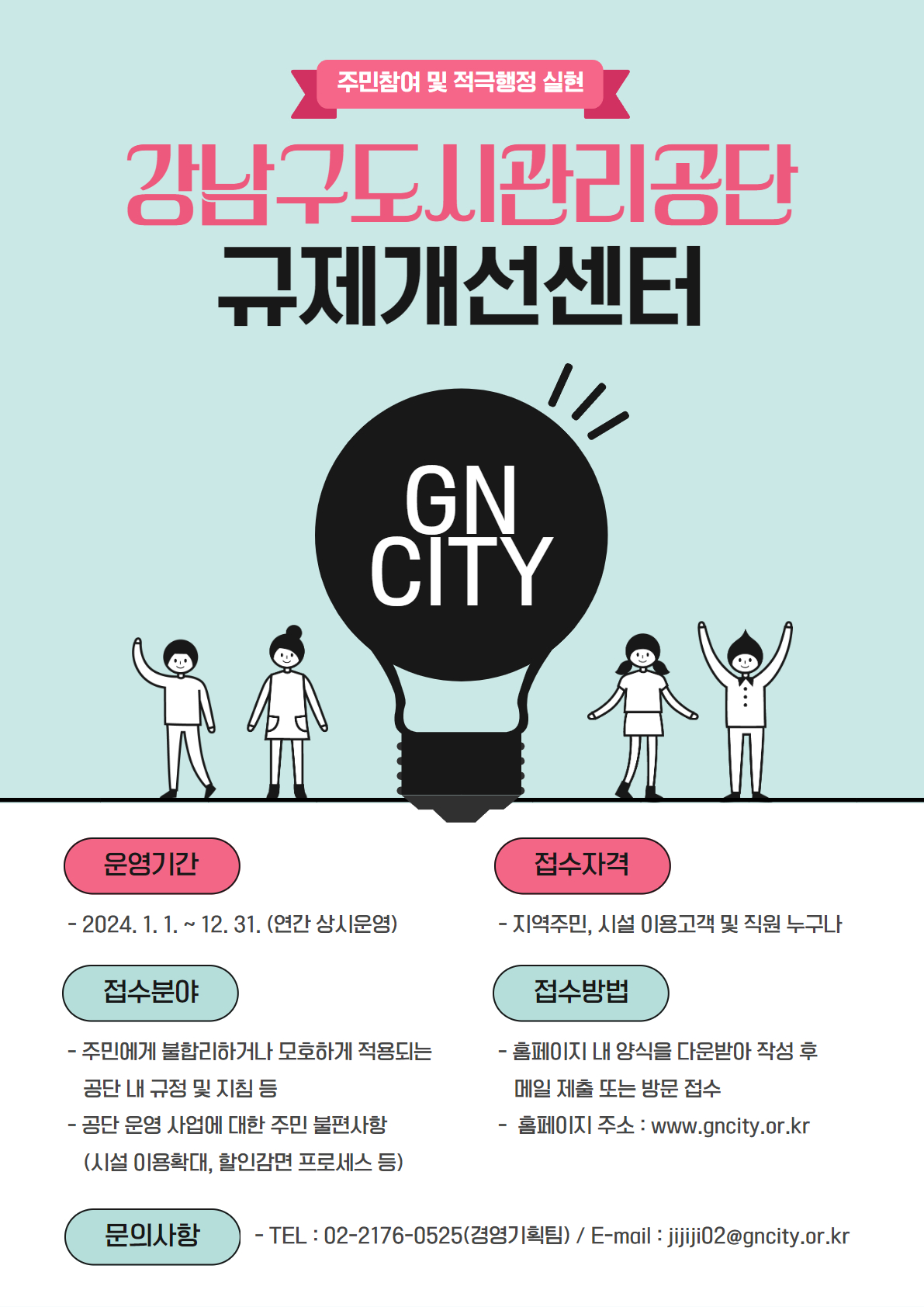 주민참여 및 적극행정 실현. 강남구도시관리공단 규제개선센터. GNCITY. 운영기간: 2024.1.1. ~ 12.31.(연간 상시운영) 접수자격: 지역주민, 시설 이용고객 및 직원 누구나  접수분야: 주민에게 불합리하거나 모호하게 적용되는 공단 내 규정 및 지침 등. 공단 운영 사업에 대한 주민 불편사항(시설 이용확대, 할인감면 프로세스 등) 접수방법 : 홈페이지 내 양식을 다운받아 작성 후 메일 제출 또는 방문 접수. 홈페이지 주소: www.gncity.or.kr 문의사항: Tel: 02-2176-0525 / E-mail: jijiji02@gncity.or.kr