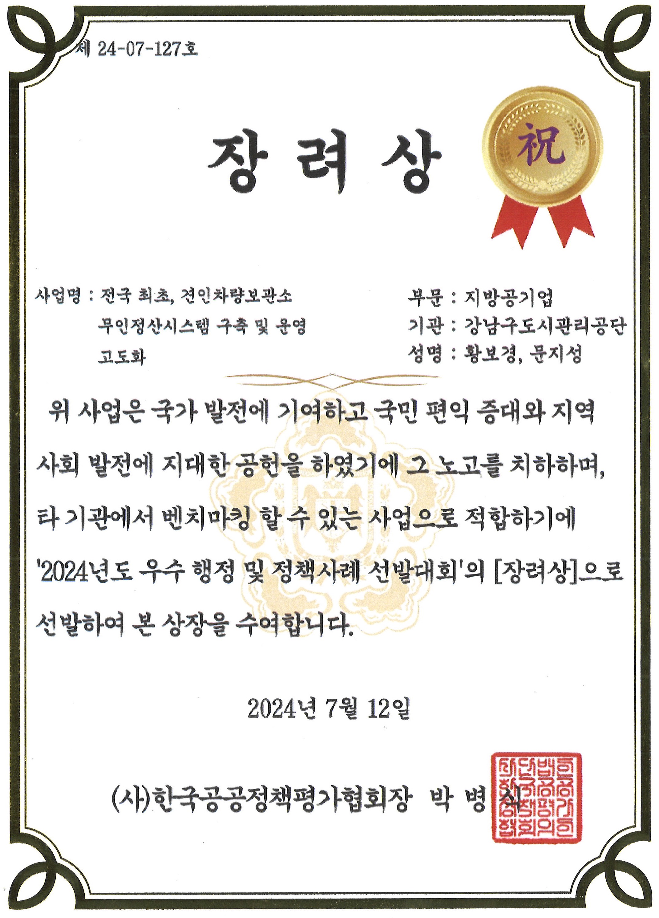 세 24-07-127호 장려상 祝 사업명 : 전국 최초, 견인차량보관소 부문: 지방공기업 무인정산시스템 구축 및 운영 고도화 기관 : 강남구도시관리공단 성명 : 황보경, 문지성 위 사업은 국가 발전에 기여하고 국민 편익 증대와 지역 사회 발전에 지대한 공헌을 하였기에 그 노고를 치하하며, 타기관에서 벤치마킹 할 수 있는 사업으로 적합하기에 '2024년도 우수 행정 및 정책사례 선발대회'의 [장려상]으로 선발하여 본 상장을 수여합니다. 2024년 7월 12일 (사)한국공공정책평가협회장 박병 협회의