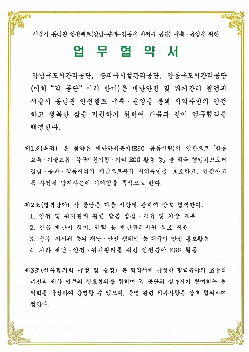 서울시 동남권 안전벨트(강남-송파강동구 자치구 공단) 구축• 운영을 위한 업무협약 서 강남구도시관리공단, 송파구시설관리공단, 강동구도시관리공단 (이하 "작 공단" 이라 한다)은 재난안전 및 위기관리 협업과 서울시 동남권 안전벨트 구축 • 운영을 통해 지역주민의 안전 하고 행복한 삶을 지원하기 위하여 다음과 같이 업무협약을 체결한다. 제1조(목적) 본 협약은 재난안전분야(ESG 공동실천)의 일환으로 「합동 교육 • 기술교류 • 복구자원지원 • 기타 ESG 활동 등 을 적극 협업하므로써 강남 • 송파 • 강동지역의 재난으로부터 지역주민을 보호하고, 안전사고 를 사전에 방지하는데 기여함을 목적으로 한다. 제2조(협력분야) 각 공단은 다음 사항에 관하여 상호 협력한다. 1. 안전 및 위기관리 관련 합동 점검 • 교육 및 기술 교류 2. 긴급 재난시 장비, 인력 등 재난관리자원 상호 지원 3. 정부, 지자체 등의 재난 • 안전 캠페인 등 대국민 안전 홍보활동 4. 기타 재난• 안전 • 위기관리를 위한 안전분야 ESG 활동 제3조(실무협의회 구성 및 운영) 본 협약서에 규정한 협력분야의 효율적 추진과 세부 업무의 상호협의를 위하여 각 공단의 실무자가 참여하는 협 의회를 구성하여 운영할 수 있으며, 운영 관련 세부사항은 상호 협의하여