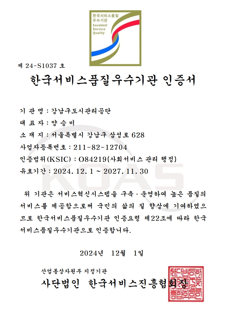 한국서비스품질우수기관 인증서 기 관 명 : 강남구도시관리공단 대 표 자 : 양 승 미 소 재 지 : 서울특별시 강남구 삼성로 628 사업자등록번호 : 211-82-12704 인증범위(KSIC) : O84219(사회서비스 관리 행정) 유효기간 : 2024. 12. 1 ~ 2027. 11. 30 위 기관은 서비스혁신시스템을 구축·운영하여 높은 품질의서비스를 제공함으로써 국민의 삶의 질 향상에 기여하였으므로 한국서비스품질우수기관 인증요령 제22조에 따라 한국서비스품질우수기관으로 인증합니다 2024년 12월 1일 산업통상자원부 지정기관 사단법인 한국서비스진흥협회장