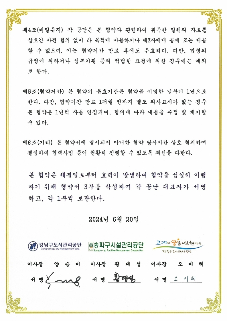 제4조(비밀유지) 각 공단은 본 협약과 관련하여 취득한 일체의 자료를 상호간 사전 협의 없이 타 목적에 사용하거나 제3자에게 공개 또는 제공 할 수 없으며, 이는 협약기간 만료 후에도 유효하다. 다만, 법령의 규정에 의하거나 정부기관 등의 적법한 요청에 의한 경우에는 예외 로 한다. 제5조(협약기간) 본 협약의 유효기간은 협약을 서명한 날부터 1년으로 한다. 다만, 협약기간 만료 1개월 전까지 별도 의사표시가 없는 경우 본 협약은 1년씩 자동 연장되며, 협의에 따라 내용을 수정 및 폐기할 수 있다. 제6조(기타) 본 협약서에 명시되지 아니한 협약 당사자간 상호 협의하여 결정하며 협력사업 등이 원활히 진행할 수 있도록 최선을 다한다. 본 협약은 체결일로부터 효력이 발생하며 협약을 성실히 이행 하기 위해 협약서 3부를 작성하여 각 공단 대표자가 서명 하고, 각 1부씩 보관한다. 2024년 6월 20일 12 강남구도시관리공단 Gangam gu cly manogemont corp 이사장 양 승 미 서 명 ~8 촛송파구시설관리공단 Sonado-au facilties Managentenl Corporation 이사장 황 대성 1 명 황대성 고객의 꿈은 신현하는 강동구도시관리공단 이사장 오 미혜 서명 오 미혜