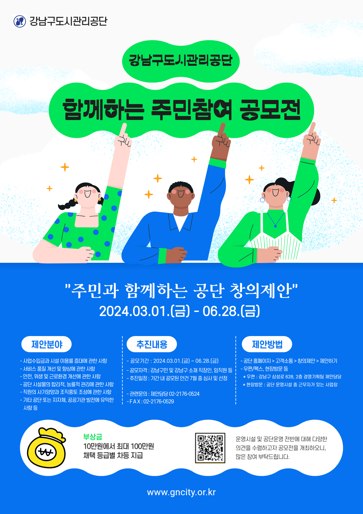 강남구도시관리공단. 함께하는 주민참여 공모전. "주민과 함께하는 공단 창의제안" 2024.03.01(금)~06.28.(금). 제안분야: 사업수입금과 시설 이용률 증대에 관한 사항. 서비스 품질 개선 및 향상에 관한 사항. 안전, 위생 및 근로환경 개선에 관한 사항. 공단 시설물의 합리적, 능률적 관리에 관한 사항. 직원의 사기양양과 조직풍토 조성에 관한 사항. 기타 공단 또는 지자체, 공공기관 발전에 유익한 사항 등. 추진내용: 공모기간:2024.03.01(금)~06.28(금). 공모자격: 강남구민 및 강남구 소재 직장인, 임직원 등. 추진일정: 기간 내 공모된 안건 7월 중 심사 및 선정. 관련문의 : 제안담당 02-2176-0524. FAX: 02-2176-0529. 제안방법:홈페이지>고객소통>창의제안>제안하기 , 우편/팩스, 현장방문 등. 우편: 강남구 삼성로 628, 2층 경영기획팀 제안담당. 현장방문 : 공단 운영시설 중 근무자가 있는 사업장. 부상금: 10만원에서 최대 100만원. 채택 등급별 차등 지급. 운영시설 및 공단운영 전반에 대해 다양한 의견을 수렴하고자 공모전을 개최하오니, 많은 참여 부탁드립니다.  www.gncity.or.kr.